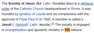 The Society of Jesus (SJ; Latin: Societas Iesu) is a religious order of the Catholic Church headquartered in Rome. It was founded by Ignatius of Loyola and six companions with the approval of Pope Paul III in 1540. A member is called a Jesuit (/ˈdʒɛzjuɪt/; Latin: Iesuita).[3] The society is engaged in evangelization and apostolic ministry in 112 nations.