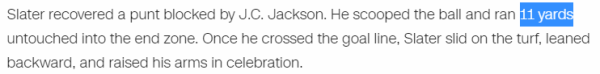 Slater recovered a punt blocked by J.C. Jackson. He scooped the ball and ran 11 yards untouched into the end zone. Once he crossed the goal line, Slater slid on the turf, leaned backward, and raised his arms in celebration.