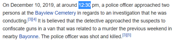 On December 10, 2019, at around 12:30 pm, a police officer approached two persons at the Bayview Cemetery in regards to an investigation that he was conducting.[3][4] It is believed that the detective approached the suspects to confiscate guns in a van that was related to a murder the previous weekend in nearby Bayonne. The police officer was shot and killed.
