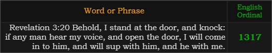 "Revelation 3:20 Behold, I stand at the door, and knock: if any man hear my voice, and open the door, I will come in to him, and will sup with him, and he with me." = 1317 (English Ordinal)