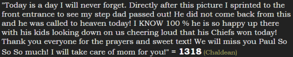 "Today is a day I will never forget. Directly after this picture I sprinted to the front entrance to see my step dad passed out! He did not come back from this and he was called to heaven today! I KNOW 100 % he is so happy up there with his kids looking down on us cheering loud that his Chiefs won today! Thank you everyone for the prayers and sweet text! We will miss you Paul So So So much! I will take care of mom for you!" = 1318 (Chaldean)