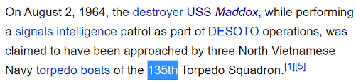 On August 2, 1964, the destroyer USS Maddox, while performing a signals intelligence patrol as part of DESOTO operations, was claimed to have been approached by three North Vietnamese Navy torpedo boats of the 135th Torpedo Squadron.