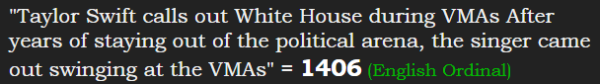 "Taylor Swift calls out White House during VMAs After years of staying out of the political arena, the singer came out swinging at the VMAs" = 1406 (English Ordinal)