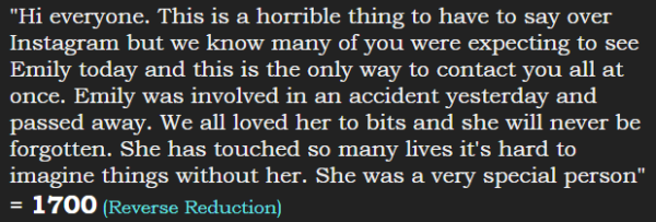 "Hi everyone. This is a horrible thing to have to say over Instagram but we know many of you were expecting to see Emily today and this is the only way to contact you all at once. Emily was involved in an accident yesterday and passed away. We all loved her to bits and she will never be forgotten. She has touched so many lives it's hard to imagine things without her. She was a very special person" = 1700 (Reverse Reduction)