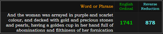 And the woman was arrayed in purple and scarlet colour, and decked with gold and precious stones and pearls, having a golden cup in her hand full of abominations and filthiness of her fornication = 1741 Ordinal and 878 Reverse Reduction