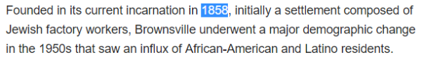 Founded in its current incarnation in 1858, initially a settlement composed of Jewish factory workers, Brownsville underwent a major demographic change in the 1950s that saw an influx of African-American and Latino residents.