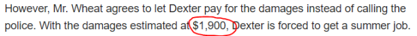 However, Mr. Wheat agrees to let Dexter pay for the damages instead of calling the police. With the damages estimated at $1,900, Dexter is forced to get a summer job. 