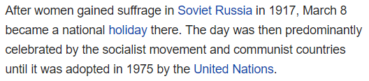 After women gained suffrage in Soviet Russia in 1917, March 8 became a national holiday there. The day was then predominantly celebrated by the socialist movement and communist countries until it was adopted in 1975 by the United Nations.
