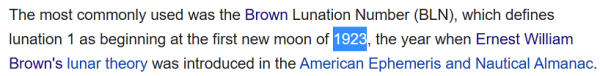 he most commonly used was the Brown Lunation Number (BLN), which defines lunation 1 as beginning at the first new moon of 1923, the year when Ernest William Brown's lunar theory was introduced in the American Ephemeris and Nautical Almanac.