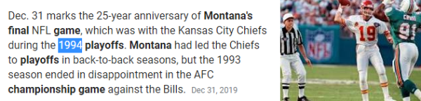 Dec. 31 marks the 25-year anniversary of Montana's final NFL game, which was with the Kansas City Chiefs during the 1994 playoffs. Montana had led the Chiefs to playoffs in back-to-back seasons, but the 1993 season ended in disappointment in the AFC championship game against the Bills.