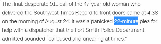 The final, desperate 911 call of the 47-year-old woman who delivered the Southwest Times Record to front doors came at 4:38 on the morning of August 24. It was a panicked 22-minute plea for help with a dispatcher that the Fort Smith Police Department admitted sounded "calloused and uncaring at times."