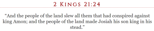 2 Kings 21:24 “And the people of the land slew all them that had conspired against king Amon; and the people of the land made Josiah his son king in his stead.”