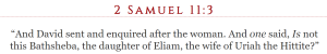 And David sent and enquired after the woman. And one said, Is not this Bathsheba, the daughter of Eliam, the wife of Uriah the Hittite?