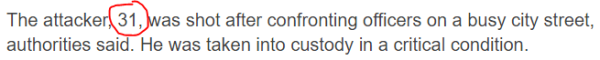 The attacker, 31, was shot after confronting officers on a busy city street, authorities said. He was taken into custody in a critical condition.
