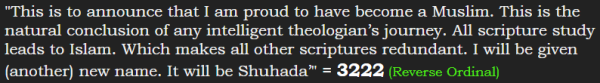 "This is to announce that I am proud to have become a Muslim. This is the natural conclusion of any intelligent theologian’s journey. All scripture study leads to Islam. Which makes all other scriptures redundant. I will be given (another) new name. It will be Shuhada’" = 3222 (Reverse Ordinal)