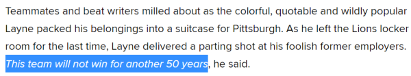 Teammates and beat writers milled about as the colorful, quotable and wildly popular Layne packed his belongings into a suitcase for Pittsburgh. As he left the Lions locker room for the last time, Layne delivered a parting shot at his foolish former employers. This team will not win for another 50 years, he said.