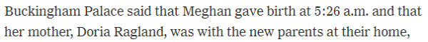 Buckingham Palace said that Meghan gave birth at 5:26 a.m. and that her mother, Doria Ragland, was with the new parents at their home, 