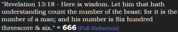 "Revelation 13:18 - Here is wisdom. Let him that hath understanding count the number of the beast: for it is the number of a man; and his number is Six hundred threescore & six." = 666 (Full Reduction)