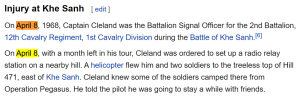 On April 8, 1968, Captain Cleland was the Battalion Signal Officer for the 2nd Battalion, 12th Cavalry Regiment, 1st Cavalry Division during the Battle of Khe Sanh.[6] On April 8, with a month left in his tour, Cleland was ordered to set up a radio relay station on a nearby hill. A helicopter flew him and two soldiers to the treeless top of Hill 471, east of Khe Sanh. Cleland knew some of the soldiers camped there from Operation Pegasus. He told the pilot he was going to stay a while with friends.
