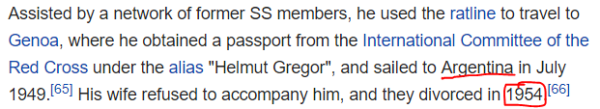 Assisted by a network of former SS members, he used the ratline to travel to Genoa, where he obtained a passport from the International Committee of the Red Cross under the alias "Helmut Gregor", and sailed to Argentina in July 1949.[65] His wife refused to accompany him, and they divorced in 1954.