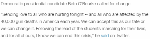 Democratic presidential candidate Beto O'Rourke called for change. "Sending love to all who are hurting tonight -- and all who are affected by the 40,000 gun deaths in America each year. We can accept this as our fate or we can change it. Following the lead of the students marching for their lives, and for all of ours, I know we can end this crisis," he said on Twitter.