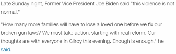 Late Sunday night, Former Vice President Joe Biden said "this violence is not normal." "How many more families will have to lose a loved one before we fix our broken gun laws? We must take action, starting with real reform. Our thoughts are with everyone in Gilroy this evening. Enough is enough," he said.