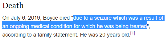 On July 6, 2019, Boyce died "due to a seizure which was a result of an ongoing medical condition for which he was being treated", according to a family statement. He was 20 years old.