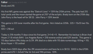 Brady and 215 His first NFL game was against the "Detroit Lions" = 1319 the 215th prime. The pats had 215 total yards and the moon started the game at 215° of the ecliptic. Brady born on the 215th day. John Parry is the head ref for SB 53. John Parry = 1319 Jewish This game is 225 lunar months after his first game. He's listed as 225lb. 225 = 15x15 two 15s. ISIS. ISIS = 218 ext Today is 218 months 11 days since his first game. 2+1+8 =11. Remember his backup is Brian Axel Hoyer 2 1 8 initials BAH. Los Angeles Rams = 218 reverse ordinal and 529 Jewish. This game is 115 days before JFKs bday on 5/29. JFK died on a date with 115 date numerology. Killing = 115. Brian Hoyer = 115 ordinal Brady born 5003 days after the JFK assassination and here he is in SB 53. 5003 is the 670th prime and 670 = 2x5x67 the 1st 3rd and 19th primes. 1319..