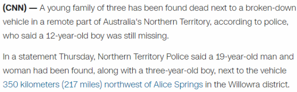 A young family of three has been found dead next to a broken-down vehicle in a remote part of Australia's Northern Territory, according to police, who said a 12-year-old boy was still missing. In a statement Thursday, Northern Territory Police said a 19-year-old man and woman had been found, along with a three-year-old boy, next to the vehicle 350 kilometers (217 miles) northwest of Alice Springs in the Willowra district.