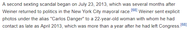 A second sexting scandal began on July 23, 2013, which was several months after Weiner returned to politics in the New York City mayoral race.[68] Weiner sent explicit photos under the alias "Carlos Danger" to a 22-year-old woman with whom he had contact as late as April 2013, which was more than a year after he had left Congress