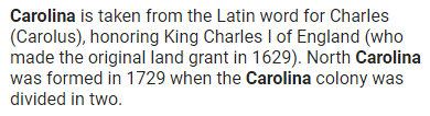 Carolina is taken from the Latin word for Charles (Carolus), honoring King Charles I of England (who made the original land grant in 1629). North Carolina was formed in 1729 when the Carolina colony was divided in two.