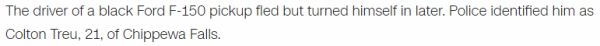 The driver of a black Ford F-150 pickup fled but turned himself in later. Police identified him as Colton Treu, 21, of Chippewa Falls.