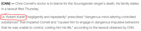 Chris Cornell's doctor is to blame for the Soundgarden singer's death, his family states in a lawsuit filed Thursday. Dr. Robert Koblin "negligently and repeatedly" prescribed "dangerous mind-altering controlled substances" that impaired Cornell and "caused him to engage in dangerous impulsive behaviors that he was unable to control, costing him his life," according to the lawsuit obtained by CNN.