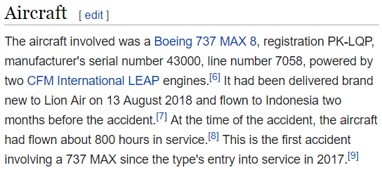The aircraft involved was a Boeing 737 MAX 8, registration PK-LQP, manufacturer's serial number 43000, line number 7058, powered by two CFM International LEAP engines.[6] It had been delivered brand new to Lion Air on 13 August 2018 and flown to Indonesia two months before the accident.[7] At the time of the accident, the aircraft had flown about 800 hours in service.[8] This is the first accident involving a 737 MAX since the type's entry into service in 2017.[9]