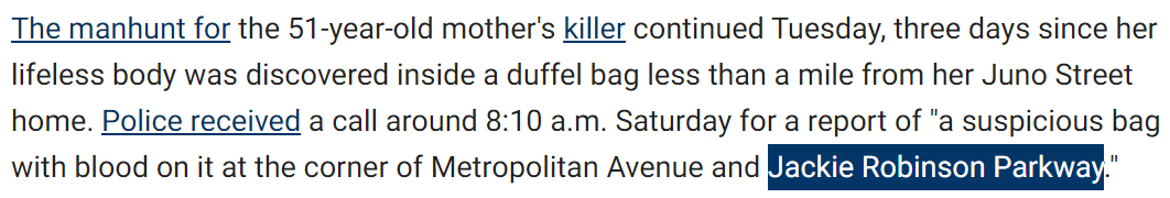 The manhunt for the 51-year-old mother's killer continued Tuesday, three days since her lifeless body was discovered inside a duffel bag less than a mile from her Juno Street home. Police received a call around 8:10 a.m. Saturday for a report of "a suspicious bag with blood on it at the corner of Metropolitan Avenue and Jackie Robinson Parkway."