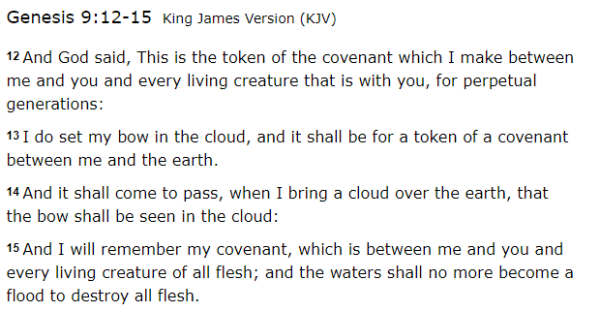 12 And God said, This is the token of the covenant which I make between me and you and every living creature that is with you, for perpetual generations: 13 I do set my bow in the cloud, and it shall be for a token of a covenant between me and the earth. 14 And it shall come to pass, when I bring a cloud over the earth, that the bow shall be seen in the cloud: 15 And I will remember my covenant, which is between me and you and every living creature of all flesh; and the waters shall no more become a flood to destroy all flesh.