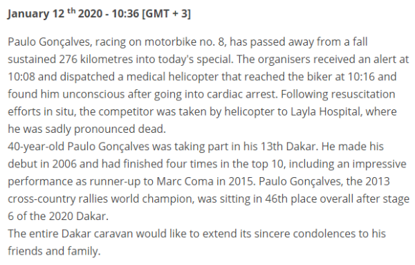 Paulo Gonçalves, racing on motorbike no. 8, has passed away from a fall sustained 276 kilometres into today's special. The organisers received an alert at 10:08 and dispatched a medical helicopter that reached the biker at 10:16 and found him unconscious after going into cardiac arrest. Following resuscitation efforts in situ, the competitor was taken by helicopter to Layla Hospital, where he was sadly pronounced dead. 40-year-old Paulo Gonçalves was taking part in his 13th Dakar. He made his debut in 2006 and had finished four times in the top 10, including an impressive performance as runner-up to Marc Coma in 2015. Paulo Gonçalves, the 2013 cross-country rallies world champion, was sitting in 46th place overall after stage 6 of the 2020 Dakar. The entire Dakar caravan would like to extend its sincere condolences to his friends and family.