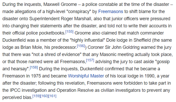 During the inquests, Maxwell Groome – a police constable at the time of the disaster – made allegations of a high-level "conspiracy" by Freemasons to shift blame for the disaster onto Superintendent Roger Marshall, also that junior officers were pressured into changing their statements after the disaster, and told not to write their accounts in their official police pocketbooks.[155] Groome also claimed that match commander Duckenfield was a member of the "highly influential" Dole lodge in Sheffield (the same lodge as Brian Mole, his predecessor.[156]) Coroner Sir John Goldring warned the jury that there was "not a shred of evidence" that any Masonic meeting actually took place, or that those named were all Freemasons,[157] advising the jury to cast aside "gossip and hearsay".[158] During the inquests, Duckenfield confirmed that he became a Freemason in 1975 and became Worshipful Master of his local lodge in 1990, a year after the disaster; following this revelation, Freemasons were forbidden to take part in the IPCC investigation and Operation Resolve as civilian investigators to prevent any perceived bias.