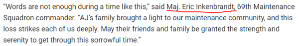 “Words are not enough during a time like this,” said Maj. Eric Inkenbrandt, 69th Maintenance Squadron commander. “AJ’s family brought a light to our maintenance community, and this loss strikes each of us deeply. May their friends and family be granted the strength and serenity to get through this sorrowful time.”