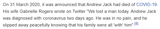 On 31 March 2020, it was announced that Andrew Jack had died of COVID-19. His wife Gabrielle Rogers wrote on Twitter "We lost a man today. Andrew Jack was diagnosed with coronavirus two days ago. He was in no pain, and he slipped away peacefully knowing that his family were all 'with' him".