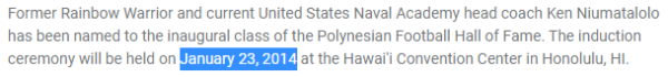 Former Rainbow Warrior and current United States Naval Academy head coach Ken Niumatalolo has been named to the inaugural class of the Polynesian Football Hall of Fame. The induction ceremony will be held on January 23, 2014 at the Hawai'i Convention Center in Honolulu, HI.