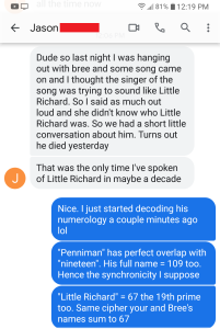 Jason said "Dude so last night I was hanging out with bree and some song came on and i thought the singer of the song was trying to sound like little richard. so i said as much out loud and she didn't know who little richard was. so we had a short little conversation about him. turns out he died yesterday. that was the only time i've spoken of little richard in maybe a decade." Derek said "Nice. I just started decoding his numerology a couple minutes ago lol. Penniman has perfect overlap with nineteen. His full name = 109. Hence the synchronicity, I suppose. Little Richard = 67 the 19th Prime too. Same cipher your and Bree's names sum to 67"