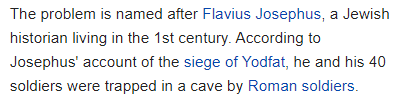 The problem is named after Flavius Josephus, a Jewish historian living in the 1st century. According to Josephus' account of the siege of Yodfat, he and his 40 soldiers were trapped in a cave by Roman soldiers.
