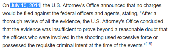 On July 10, 2014, the U.S. Attorney's Office announced that no charges would be filed against the federal officers and agents, stating, "After a thorough review of all the evidence, the U.S. Attorney's Office concluded that the evidence was insufficient to prove beyond a reasonable doubt that the officers who were involved in the shooting used excessive force or possessed the requisite criminal intent at the time of the events."[19]