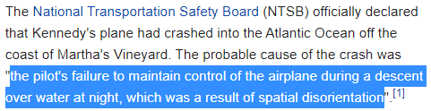 The National Transportation Safety Board (NTSB) officially declared that Kennedy's plane had crashed into the Atlantic Ocean off the coast of Martha's Vineyard. The probable cause of the crash was "the pilot's failure to maintain control of the airplane during a descent over water at night, which was a result of spatial disorientation".