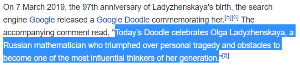 On 7 March 2019, the 97th anniversary of Ladyzhenskaya's birth, the search engine Google released a Google Doodle commemorating her.[5][6] The accompanying comment read, "Today’s Doodle celebrates Olga Ladyzhenskaya, a Russian mathematician who triumphed over personal tragedy and obstacles to become one of the most influential thinkers of her generation