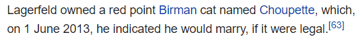 Lagerfeld owned a red point Birman cat named Choupette, which, on 1 June 2013, he indicated he would marry, if it were legal.