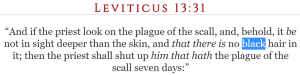 Leviticus 13:31 “And if the priest look on the plague of the scall, and, behold, it be not in sight deeper than the skin, and that there is no black hair in it; then the priest shall shut up him that hath the plague of the scall seven days:”