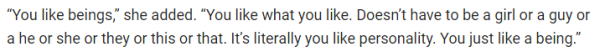 “You like beings,” she added. “You like what you like. Doesn’t have to be a girl or a guy or a he or she or they or this or that. It’s literally you like personality. You just like a being.”