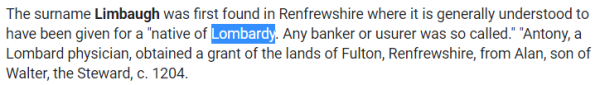 The surname Limbaugh was first found in Renfrewshire where it is generally understood to have been given for a "native of Lombardy. Any banker or usurer was so called." "Antony, a Lombard physician, obtained a grant of the lands of Fulton, Renfrewshire, from Alan, son of Walter, the Steward, c. 1204.